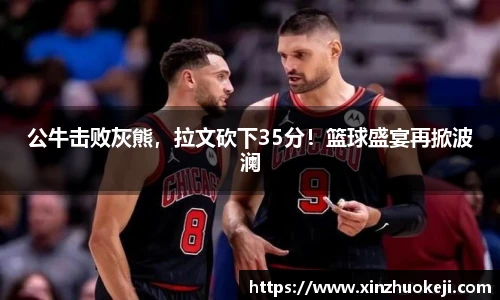 公牛击败灰熊，拉文砍下35分！篮球盛宴再掀波澜